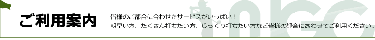 ご利用案内 皆様のご都合に合わせたサービスがいっぱい！ 朝早い方、たくさん打ちたい方、じっくり打ちたい方など皆様の都合にあわせてご利用ください。